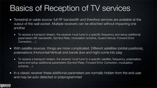 Basics of Reception of TV services
 Terrestrial or cable source: full RF bandwidth and therefore services are available at the
 output of the wall socket. Multiple receivers can be attached without impacting one
 another
    To receive a transport stream, the receiver must tune to a speciﬁc frequency and setup additional
    parameters (RF bandwidth, Symbol Rate, modulation scheme, Guard interval, Forward Error
    Correction, ...)

 With satellite sources, things are more complicated. Different satellites (orbital positions),
 polarisations (Horizontal/Vertical) and bands (low and high) come into play
    To receive a transport stream, the receiver must tune to a speciﬁc satellite, frequency, polarisation,
    band and setup additional parameters (Symbol Rate, Forward Error Correction, modulation
    scheme, ...)

 In a classic receiver these additional parameters are normally hidden from the end user
 and may be auto detected or preprogrammed
 