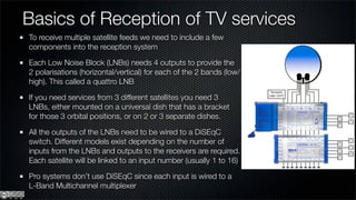 Basics of Reception of TV services
To receive multiple satellite feeds we need to include a few
components into the reception system

Each Low Noise Block (LNBs) needs 4 outputs to provide the
2 polarisations (horizontal/vertical) for each of the 2 bands (low/
high). This called a quattro LNB

If you need services from 3 different satellites you need 3
LNBs, either mounted on a universal dish that has a bracket
for those 3 orbital positions, or on 2 or 3 separate dishes.

All the outputs of the LNBs need to be wired to a DiSEqC
switch. Different models exist depending on the number of
inputs from the LNBs and outputs to the receivers are required.
Each satellite will be linked to an input number (usually 1 to 16)

Pro systems don’t use DiSEqC since each input is wired to a
L-Band Multichannel multiplexer
 
