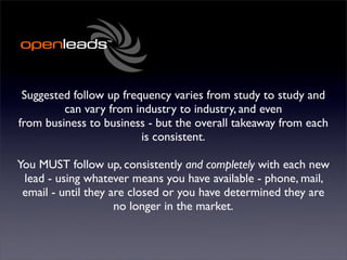 Suggested follow up frequency varies from study to study and
         can vary from industry to industry, and even
from business to business - but the overall takeaway from each
                         is consistent.

You MUST follow up, consistently and completely with each new
 lead - using whatever means you have available - phone, mail,
 email - until they are closed or you have determined they are
                     no longer in the market.
 