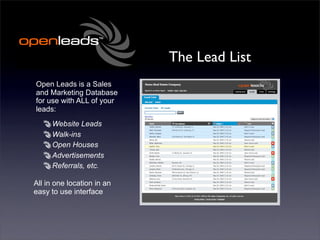 The Lead List
Open Leads is a Sales
and Marketing Database
for use with ALL of your
leads:
     Website Leads
     Walk-ins
     Open Houses
     Advertisements
     Referrals, etc.

All in one location in an
easy to use interface
 