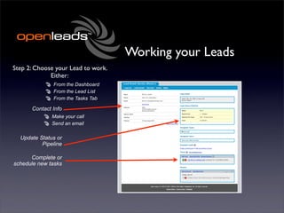 Working your Leads
Step 2: Choose your Lead to work.
             Either:
              From the Dashboard
              From the Lead List
              From the Tasks Tab

      Contact Info
              Make your call
              Send an email

  Update Status or
          Pipeline

      Complete or
schedule new tasks
 