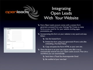 Integrating
       Open Leads
    With Your Website
Every Open Leads account comes with a contact form
generator, accessed from your Settings Tab. Create as many
forms as you need for for your website, landing pages,
promotions, etc.
Incorporating this form on your website is very quick and easy.
Either:
      Use the hosted form
      Embed the form using auto-generated iFrame code (like
      embedding a YouTube Video)
      Copy and paste the Form HTML to your own site.
Once the form is on your site, anyone who ﬁlls it out is
automatically entered into your Open Leads account. Then (via a
workﬂow) you can automatically:
      Send them a Thank You Autoresponder Email
      Be notiﬁed of your new lead
 