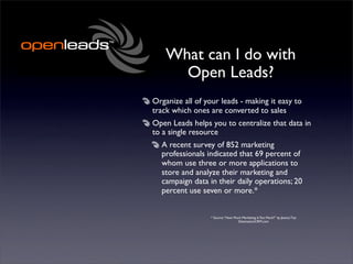 What can I do with
      Open Leads?
Organize all of your leads - making it easy to
track which ones are converted to sales
Open Leads helps you to centralize that data in
to a single resource
  A recent survey of 852 marketing
  professionals indicated that 69 percent of
  whom use three or more applications to
  store and analyze their marketing and
  campaign data in their daily operations; 20
  percent use seven or more.*


                  * Source: “How Much Marketing Is Too Much?” by Jessica Tsai
                                   DestinationCRM.com
 