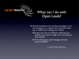 What can I do with
        Open Leads?

Send personalized email marketing campaigns out to
your prospects on a regular basis using mass emails
(up to 10,000 email messages per month)
   Email is the most cost effective marketing tool
   available, with returns as high as 57:1 according to
   some analysts
  Personalizing your email messages increases
  response 30-40% *

                        * Source: “Your essential email campaign checklist”
                    By David Baker imediaconnection.com September 29, 2008
 