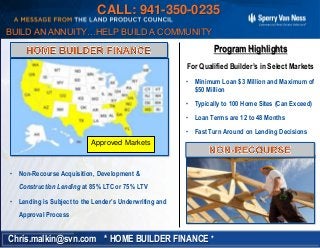 • Non-Recourse Acquisition, Development &
Construction Lending at 85% LTC or 75% LTV
• Lending is Subject to the Lender’s Underwriting and
Approval Process
Program Highlights
For Qualified Builder’s in Select Markets
• Minimum Loan $3 Million and Maximum of
$50 Million
• Typically to 100 Home Sites (Can Exceed)
• Loan Terms are 12 to 48 Months
• Fast Turn Around on Lending Decisions
* HOME BUILDER FINANCE *Chris.malkin@svn.com
BUILD AN ANNUITY…HELP BUILD A COMMUNITY
Approved Markets
CALL: 941-350-0235
 