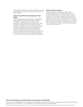 methodology can help you move from current state to desired              About Pervasive software
                 state smoothly, while helping you become self-sufficient for             Pervasive Software is a global value leader in data
                 future initiatives.                                                      infrastructure software. The company’s award winning
                                                                                          products enable customers to manage, integrate, analyze,
                 About Pivotal CRM for homebuilders & Real                                and secure their critical data, providing the industry’s best
                 estate                                                                   combination of performance, reliability and cost. Pervasive’s
                 Tailored specifically for the high-production homebuilders               strength is evidenced by the size and diversity of its customer
                 industry, Pivotal Homebuilder Front Office is designed                   base, serving tens of thousands of customers in virtually every
                 to handle the complete marketing automation, lead                        industry market around the world. With headquarters in Austin,
                 management, sales automation, and customer care cycles                   Texas, Pervasive was founded in 1994 and sells its products
                 of volume homebuilders—from the first point of interest                  into more than 150 countries.
                 through the complete sales cycle to the handling of service
                 and warranty requests years after a home is purchased.
                 Built on an enterprise-class, Microsoft-based platform,
                 Pivotal Homebuilder Front Office offers industry-specific
                 functionality, while still providing the flexibility to support each
                 homebuilder’s unique business processes and operations.
                 For more information, please visit pivotal.com/homebuilders.




take the Pivotal step with Pivotal CRM for homebuilders & Real estate
To learn more about how Pivotal CRM for Homebuilders & Real Estate can help your organization increase efficiencies and improve client service,
call us today at +1 877-PIVOTAL (+1 877-748-6825) or visit us at http://www.pivotal.com/homebuilders.
Copyright © CDC Software 2007. All rights reserved. The CDC Software logo and Pivotal CRM logo are registered trademarks and/or trademarks of CDC Software.
 