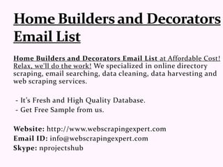 Home Builders and Decorators Email List at Affordable Cost!
Relax, we'll do the work! We specialized in online directory
scraping, email searching, data cleaning, data harvesting and
web scraping services.
- It’s Fresh and High Quality Database.
- Get Free Sample from us.
Website: http://www.webscrapingexpert.com
Email ID: info@webscrapingexpert.com
Skype: nprojectshub
 