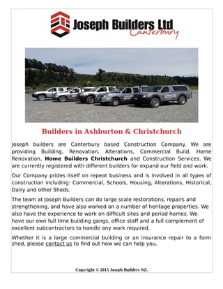 Joseph builders are Canterbury based Construction Company. We are
providing Building, Renovation, Alterations, Commercial Build, Home
Renovation, Home Builders Christchurch and Construction Services. We
are currently registered with different builders for expand our field and work. 
Our Company prides itself on repeat business and is involved in all types of
construction including: Commercial, Schools, Housing, Alterations, Historical,
Dairy and other Sheds.
The team at Joseph Builders can do large scale restorations, repairs and
strengthening, and have also worked on a number of heritage properties. We
also have the experience to work on difficult sites and period homes. We
have our own full time building gangs, office staff and a full complement of
excellent subcontractors to handle any work required.
Whether it is a large commercial building or an insurance repair to a farm
shed, please contact us to find out how we can help you.
Copyright © 2015 Joseph Builders NZ.
 