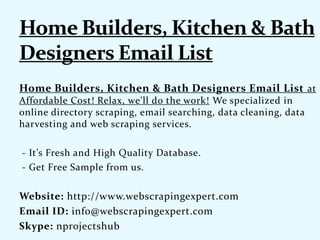Home Builders, Kitchen & Bath Designers Email List at
Affordable Cost! Relax, we'll do the work! We specialized in
online directory scraping, email searching, data cleaning, data
harvesting and web scraping services.
- It’s Fresh and High Quality Database.
- Get Free Sample from us.
Website: http://www.webscrapingexpert.com
Email ID: info@webscrapingexpert.com
Skype: nprojectshub
 