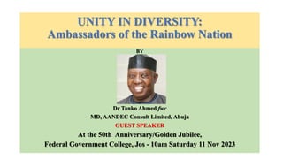 UNITY IN DIVERSITY:
Ambassadors of the Rainbow Nation
BY
Dr Tanko Ahmed fwc
MD, AANDEC Consult Limited, Abuja
GUEST SPEAKER
At the 50th Anniversary/Golden Jubilee,
Federal Government College, Jos - 10am Saturday 11 Nov 2023
 