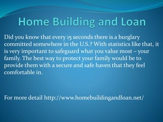 Did you know that every 15 seconds there is a burglary
committed somewhere in the U.S.? With statistics like that, it
is very important to safeguard what you value most – your
family. The best way to protect your family would be to
provide them with a secure and safe haven that they feel
comfortable in.
For more detail http://www.homebuildingandloan.net/
 