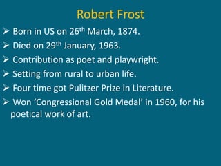 Robert Frost 
 Born in US on 26th March, 1874. 
 Died on 29th January, 1963. 
 Contribution as poet and playwright. 
 Setting from rural to urban life. 
 Four time got Pulitzer Prize in Literature. 
 Won ‘Congressional Gold Medal’ in 1960, for his 
poetical work of art. 
 