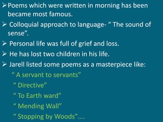 Poems which were written in morning has been 
became most famous. 
 Colloquial approach to language- “ The sound of 
sense”. 
 Personal life was full of grief and loss. 
 He has lost two children in his life. 
 Jarell listed some poems as a masterpiece like: 
“ A servant to servants” 
“ Directive” 
“ To Earth ward” 
“ Mending Wall” 
“ Stopping by Woods”…. 
 