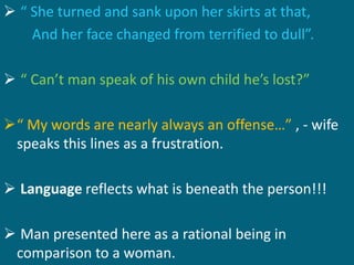  “ She turned and sank upon her skirts at that, 
And her face changed from terrified to dull”. 
 “ Can’t man speak of his own child he’s lost?” 
“ My words are nearly always an offense…” , - wife 
speaks this lines as a frustration. 
 Language reflects what is beneath the person!!! 
 Man presented here as a rational being in 
comparison to a woman. 
 
