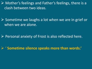  Mother’s feelings and Father’s feelings, there is a 
clash between two ideas. 
 Sometime we laughs a lot when we are in grief or 
when we are alone. 
 Personal anxiety of Frost is also reflected here. 
 ‘ Sometime silence speaks more than words.’ 
 