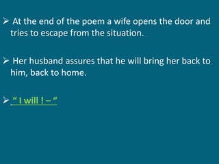  At the end of the poem a wife opens the door and 
tries to escape from the situation. 
 Her husband assures that he will bring her back to 
him, back to home. 
 “ I will ! – “ 
 