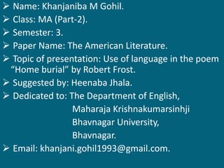  Name: Khanjaniba M Gohil. 
 Class: MA (Part-2). 
 Semester: 3. 
 Paper Name: The American Literature. 
 Topic of presentation: Use of language in the poem 
“Home burial” by Robert Frost. 
 Suggested by: Heenaba Jhala. 
 Dedicated to: The Department of English, 
Maharaja Krishnakumarsinhji 
Bhavnagar University, 
Bhavnagar. 
 Email: khanjani.gohil1993@gmail.com. 
 