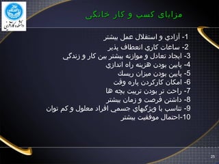 ‫خانگی‬ ‫کار‬ ‫و‬ ‫کسب‬ ‫مزایای‬‫خانگی‬ ‫کار‬ ‫و‬ ‫کسب‬ ‫مزایای‬
1-‫بيشتر‬ ‫اعمل‬ ‫استقلل‬ ‫و‬ ‫آزادي‬
2-‫پذير‬ ‫انعطاف‬ ‫كاري‬ ‫سااعا ت‬
3-‫زندگي‬ ‫و‬ ‫كار‬ ‫بين‬ ‫بيشتر‬ ‫موازنه‬ ‫و‬ ‫تعادل‬ ‫ايجاد‬
4-‫اندازي‬ ‫راه‬ ‫هزينه‬ ‫بودن‬ ‫پايين‬
5-‫ريسك‬ ‫ميزان‬ ‫بودن‬ ‫پايين‬
6-‫وقت‬ ‫پاره‬ ‫كاركردن‬ ‫امكان‬
7-‫ها‬ ‫بچه‬ ‫تربيت‬ ‫بودن‬ ‫تر‬ ‫راحت‬
8-‫بيشتر‬ ‫زمان‬ ‫و‬ ‫فرصت‬ ‫داشتن‬
9-‫توان‬ ‫كم‬ ‫و‬ ‫معلول‬ ‫افراد‬ ‫جسمي‬ ‫ويژگيهاي‬ ‫با‬ ‫تناسب‬
10-‫بيشتر‬ ‫موفقيت‬ ‫احتمال‬
25
 