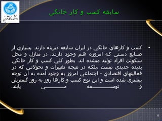 8
‫خانگی‬ ‫کار‬ ‫و‬ ‫کسب‬ ‫سابقه‬‫خانگی‬ ‫کار‬ ‫و‬ ‫کسب‬ ‫سابقه‬
•‫از‬ ‫بسياري‬ .‫دارند‬ ‫ديرينه‬ ‫سابقه‬ ‫ايران‬ ‫در‬ ‫خانگي‬ ‫كارهاي‬ ‫و‬ ‫كسب‬
‫محل‬ ‫و‬ ‫منازل‬ ‫در‬ ،‫دارنگد‬ ‫وجود‬ ‫هگم‬ ‫امروزه‬ ‫كگه‬ ‫دسگتي‬ ‫صگنايع‬
‫خانگي‬ ‫كار‬ ‫و‬ ‫كسگب‬ ‫كلگي‬ ‫بطور‬ .‫اند‬ ‫ميشده‬ ‫توليگد‬ ‫افراد‬ ‫سگكونت‬
‫در‬ ‫كه‬ ‫تحولتگي‬ ‫و‬ ‫تغييرات‬ ‫نتيجگه‬ ‫در‬ ‫،بلكگه‬ ‫نيسگت‬ ‫جديدي‬ ‫پديده‬
‫توجه‬ ‫آن‬ ‫به‬ ‫آمده‬ ‫وجود‬ ‫به‬ ‫امروز‬ ‫اجتماعي‬ - ‫اقتصادي‬ ‫فعاليتهاي‬
‫گسترش‬ ‫روز‬ ‫به‬ ‫روز‬ ‫كارها‬ ‫و‬ ‫كسب‬ ‫نوع‬ ‫اين‬ ‫و‬ ‫است‬ ‫شده‬ ‫بيشتري‬
‫يابند‬ ‫مگگگگگگگگگگگگگي‬ ‫توسگگگگگگگگگگگگگعه‬ ‫و‬.
 