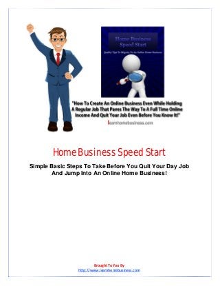 Home Business Speed Start 
Simple Basic Steps To Take Before You Quit Your Day Job And Jump Into An Online Home Business! 
Brought To You By  