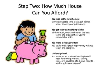 Step Two: How Much House
      Can You Afford?
            You look at the right homes!
            Eliminate wasted time looking at homes
                under or over your price range.

            You get the best financing terms!
            With no rush, you can shop for the best
               terms and a loan officer you’re
               comfortable with.

            You make a stronger offer!
            You could miss a great opportunity waiting
                to get pre-approval.

            Limit surprises!
            You know about how much cash you will
                need for down payments, closing
                costs, pre-payables, etc. Do we need to
                ask for seller concessions?
 