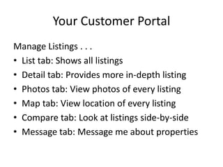 Your Customer Portal
Manage Listings . . .
• List tab: Shows all listings
• Detail tab: Provides more in-depth listing
• Photos tab: View photos of every listing
• Map tab: View location of every listing
• Compare tab: Look at listings side-by-side
• Message tab: Message me about properties
 