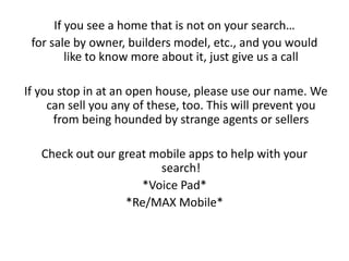 If you see a home that is not on your search…
 for sale by owner, builders model, etc., and you would
         like to know more about it, just give us a call

If you stop in at an open house, please use our name. We
     can sell you any of these, too. This will prevent you
      from being hounded by strange agents or sellers

   Check out our great mobile apps to help with your
                        search!
                     *Voice Pad*
                  *Re/MAX Mobile*
 