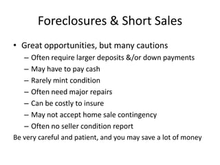 Foreclosures & Short Sales
• Great opportunities, but many cautions
   – Often require larger deposits &/or down payments
   – May have to pay cash
   – Rarely mint condition
   – Often need major repairs
   – Can be costly to insure
   – May not accept home sale contingency
   – Often no seller condition report
Be very careful and patient, and you may save a lot of money
 