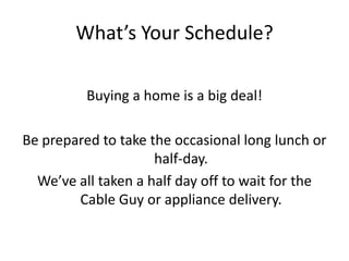 What’s Your Schedule?

          Buying a home is a big deal!

Be prepared to take the occasional long lunch or
                     half-day.
  We’ve all taken a half day off to wait for the
        Cable Guy or appliance delivery.
 