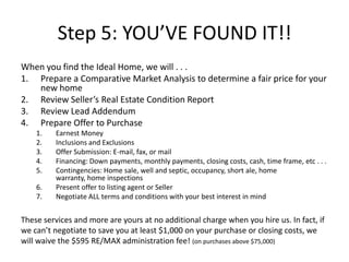 Step 5: YOU’VE FOUND IT!!
When you find the Ideal Home, we will . . .
1. Prepare a Comparative Market Analysis to determine a fair price for your
   new home
2. Review Seller’s Real Estate Condition Report
3. Review Lead Addendum
4. Prepare Offer to Purchase
    1.    Earnest Money
    2.    Inclusions and Exclusions
    3.    Offer Submission: E-mail, fax, or mail
    4.    Financing: Down payments, monthly payments, closing costs, cash, time frame, etc . . .
    5.    Contingencies: Home sale, well and septic, occupancy, short ale, home
          warranty, home inspections
    6.    Present offer to listing agent or Seller
    7.    Negotiate ALL terms and conditions with your best interest in mind


These services and more are yours at no additional charge when you hire us. In fact, if
we can’t negotiate to save you at least $1,000 on your purchase or closing costs, we
will waive the $595 RE/MAX administration fee! (on purchases above $75,000)
 