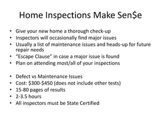 Home Inspections Make Sen$e
• Give your new home a thorough check-up
• Inspectors will occasionally find major issues
• Usually a list of maintenance issues and heads-up for future
  repair needs
• “Escape Clause” in case a major issue is found
• Plan on attending most/all of your inspections

•   Defect vs Maintenance Issues
•   Cost: $300-$450 (does not include other tests)
•   15-80 pages of results
•   2-3.5 hours
•   All inspectors must be State Certified
 