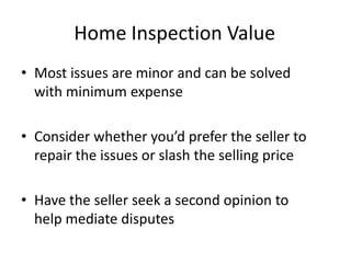 Home Inspection Value
• Most issues are minor and can be solved
  with minimum expense

• Consider whether you’d prefer the seller to
  repair the issues or slash the selling price

• Have the seller seek a second opinion to
  help mediate disputes
 