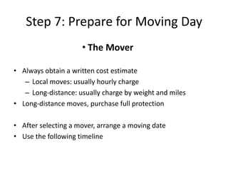 Step 7: Prepare for Moving Day
                     • The Mover

• Always obtain a written cost estimate
   – Local moves: usually hourly charge
   – Long-distance: usually charge by weight and miles
• Long-distance moves, purchase full protection

• After selecting a mover, arrange a moving date
• Use the following timeline
 