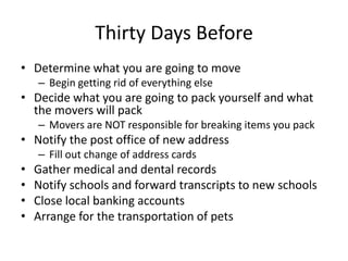Thirty Days Before
• Determine what you are going to move
    – Begin getting rid of everything else
• Decide what you are going to pack yourself and what
  the movers will pack
    – Movers are NOT responsible for breaking items you pack
• Notify the post office of new address
    – Fill out change of address cards
•   Gather medical and dental records
•   Notify schools and forward transcripts to new schools
•   Close local banking accounts
•   Arrange for the transportation of pets
 