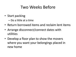 Two Weeks Before
• Start packing
  – Do a little at a time
• Return borrowed items and reclaim lent items
• Arrange disconnect/connect dates with
  utilities
• Develop a floor plan to show the movers
  where you want your belongings placed in
  new home
 