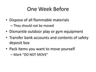 One Week Before
• Dispose of all flammable materials
  – They should not be moved
• Dismantle outdoor play or gym equipment
• Transfer bank accounts and contents of safety
  deposit box
• Pack items you want to move yourself
  – Mark “DO NOT MOVE”
 