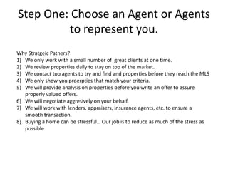 Step One: Choose an Agent or Agents
         to represent you.
Why Stratgeic Patners?
1) We only work with a small number of great clients at one time.
2) We review properties daily to stay on top of the market.
3) We contact top agents to try and find and properties before they reach the MLS
4) We only show you proerpties that match your criteria.
5) We will provide analysis on properties before you write an offer to assure
   properly valued offers.
6) We will negotiate aggresively on your behalf.
7) We will work with lenders, appraisers, insurance agents, etc. to ensure a
   smooth transaction.
8) Buying a home can be stressful… Our job is to reduce as much of the stress as
   possible
 
