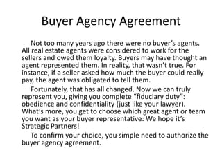 Buyer Agency Agreement
    Not too many years ago there were no buyer’s agents.
All real estate agents were considered to work for the
sellers and owed them loyalty. Buyers may have thought an
agent represented them. In reality, that wasn’t true. For
instance, if a seller asked how much the buyer could really
pay, the agent was obligated to tell them.
    Fortunately, that has all changed. Now we can truly
represent you, giving you complete “fiduciary duty”:
obedience and confidentiality (just like your lawyer).
What’s more, you get to choose which great agent or team
you want as your buyer representative: We hope it’s
Strategic Partners!
    To confirm your choice, you simple need to authorize the
buyer agency agreement.
 