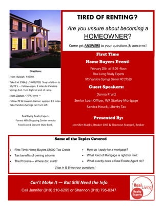 TIRED OF RENTING?
                                                   Are you unsure about becoming a
                                                                  HOMEOWNER?
                                                    Come get ANSWERS to your questions & concerns!

                                                                            First Time
                                                                  Home Buyers Event!
                                                                     February 20th at 11:00 –Noon
                  Directions:
                                                                       Real Living Realty Experts
From Raleigh- 440/40
                                                                  915 Vandora Springs Garner NC 27529
Take Exit 298A ( US 401/70S) Stay to left on to
50/70 S — Follow apprx. 2 miles to Vandora                          Guest Speakers:
Springs Exit. Turn Right at end of ramp.

From Clayton –70/42 area —                                                  Donna Pruitt
Follow 70 W towards Garner approx. 8.5 miles            Senior Loan Officer, WR Starkey Mortgage
Take Vandora Springs Exit Turn left
                                                                   Sandra Houck, Liberty Tax

           Real Living Realty Experts
     Forrest Hills Shopping Center next to
                                                                        Presented By:
       Food Lion & Cresent State Bank.                 Jennifer Marks, Broker CNE & Shannon Stansell, Broker



                                         Some of the Topics Covered

   First Time Home Buyers $8000 Tax Credit                       How do I apply for a mortgage?
   Tax benefits of owning a home                                 What Kind of Mortgage is right for me?
   The Process— Where do I start?                                What exactly does a Real Estate Agent do?

                                          Stop in & Bring your questions!



                   Can’t Make It — But Still Need the Info
           Call Jennifer (919) 210-6295 or Shannon (919) 795-8347
 