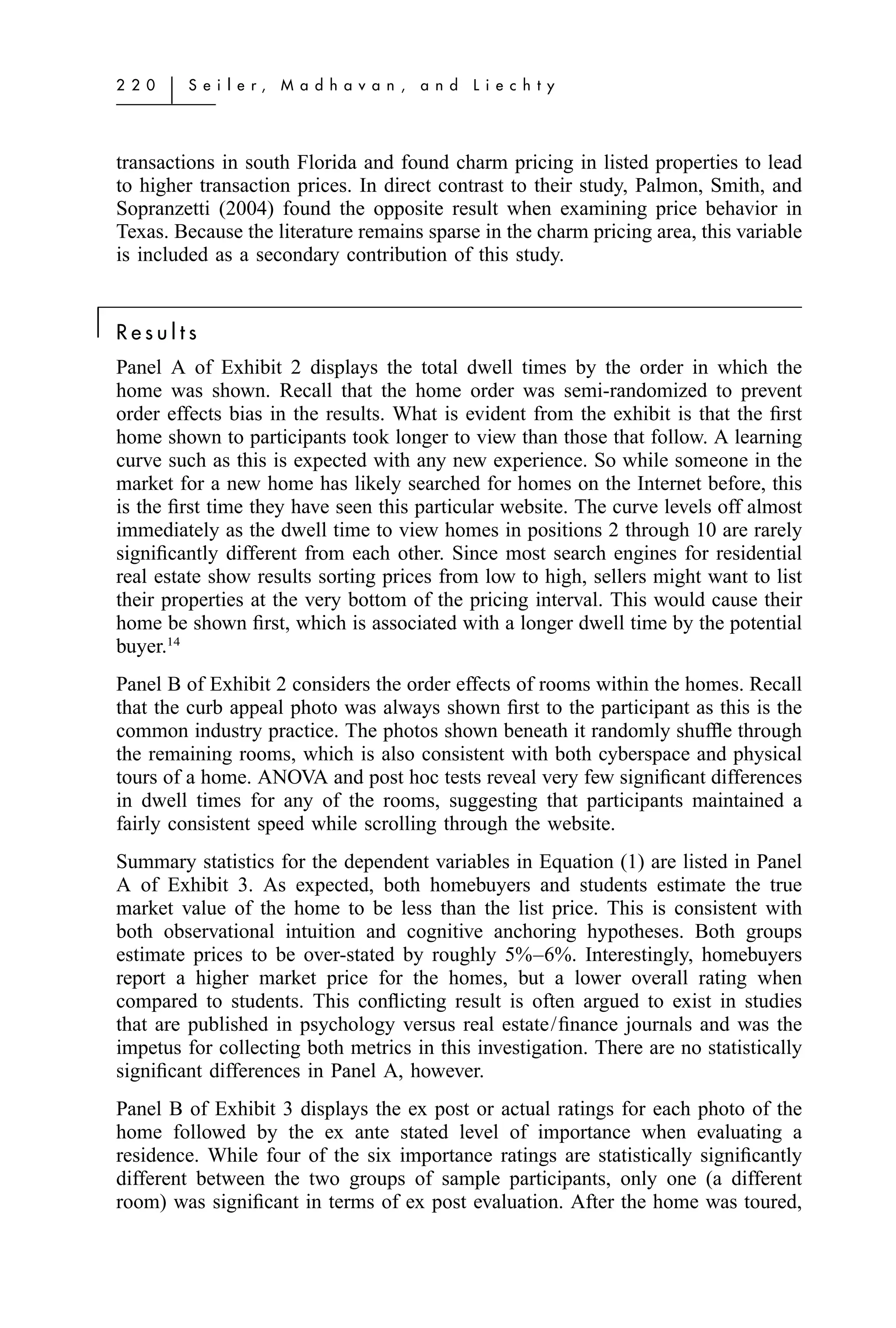 2 2 0   ͉   S e i l e r,   M a d h a v a n ,   a n d   L i e c h t y




    transactions in south Florida and found charm pricing in listed properties to lead
    to higher transaction prices. In direct contrast to their study, Palmon, Smith, and
    Sopranzetti (2004) found the opposite result when examining price behavior in
    Texas. Because the literature remains sparse in the charm pricing area, this variable
    is included as a secondary contribution of this study.


͉   Results
    Panel A of Exhibit 2 displays the total dwell times by the order in which the
    home was shown. Recall that the home order was semi-randomized to prevent
    order effects bias in the results. What is evident from the exhibit is that the ﬁrst
    home shown to participants took longer to view than those that follow. A learning
    curve such as this is expected with any new experience. So while someone in the
    market for a new home has likely searched for homes on the Internet before, this
    is the ﬁrst time they have seen this particular website. The curve levels off almost
    immediately as the dwell time to view homes in positions 2 through 10 are rarely
    signiﬁcantly different from each other. Since most search engines for residential
    real estate show results sorting prices from low to high, sellers might want to list
    their properties at the very bottom of the pricing interval. This would cause their
    home be shown ﬁrst, which is associated with a longer dwell time by the potential
    buyer.14
    Panel B of Exhibit 2 considers the order effects of rooms within the homes. Recall
    that the curb appeal photo was always shown ﬁrst to the participant as this is the
    common industry practice. The photos shown beneath it randomly shufﬂe through
    the remaining rooms, which is also consistent with both cyberspace and physical
    tours of a home. ANOVA and post hoc tests reveal very few signiﬁcant differences
    in dwell times for any of the rooms, suggesting that participants maintained a
    fairly consistent speed while scrolling through the website.
    Summary statistics for the dependent variables in Equation (1) are listed in Panel
    A of Exhibit 3. As expected, both homebuyers and students estimate the true
    market value of the home to be less than the list price. This is consistent with
    both observational intuition and cognitive anchoring hypotheses. Both groups
    estimate prices to be over-stated by roughly 5%–6%. Interestingly, homebuyers
    report a higher market price for the homes, but a lower overall rating when
    compared to students. This conﬂicting result is often argued to exist in studies
    that are published in psychology versus real estate/ﬁnance journals and was the
    impetus for collecting both metrics in this investigation. There are no statistically
    signiﬁcant differences in Panel A, however.
    Panel B of Exhibit 3 displays the ex post or actual ratings for each photo of the
    home followed by the ex ante stated level of importance when evaluating a
    residence. While four of the six importance ratings are statistically signiﬁcantly
    different between the two groups of sample participants, only one (a different
    room) was signiﬁcant in terms of ex post evaluation. After the home was toured,
 