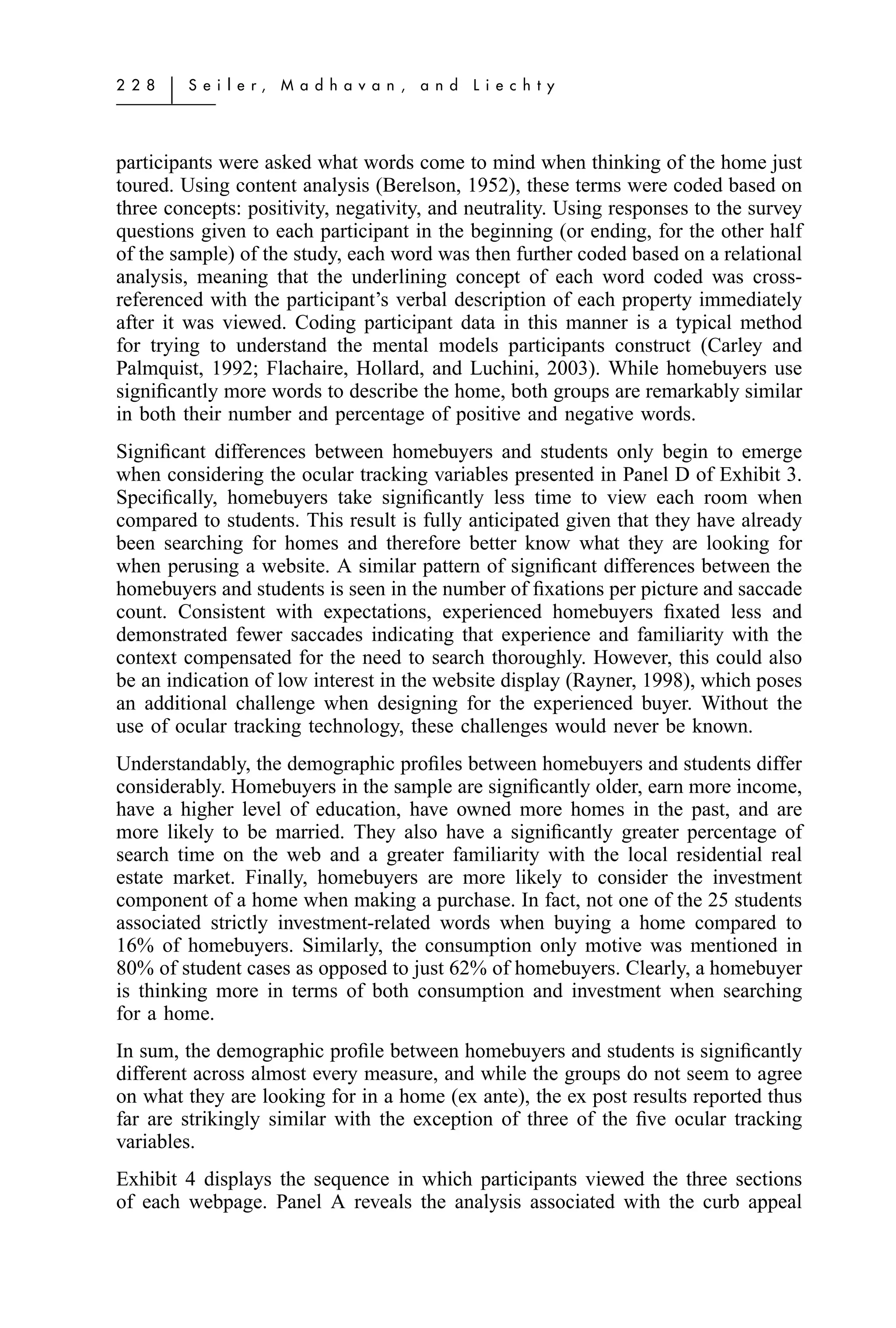 2 2 8   ͉   S e i l e r,   M a d h a v a n ,   a n d   L i e c h t y




participants were asked what words come to mind when thinking of the home just
toured. Using content analysis (Berelson, 1952), these terms were coded based on
three concepts: positivity, negativity, and neutrality. Using responses to the survey
questions given to each participant in the beginning (or ending, for the other half
of the sample) of the study, each word was then further coded based on a relational
analysis, meaning that the underlining concept of each word coded was cross-
referenced with the participant’s verbal description of each property immediately
after it was viewed. Coding participant data in this manner is a typical method
for trying to understand the mental models participants construct (Carley and
Palmquist, 1992; Flachaire, Hollard, and Luchini, 2003). While homebuyers use
signiﬁcantly more words to describe the home, both groups are remarkably similar
in both their number and percentage of positive and negative words.
Signiﬁcant differences between homebuyers and students only begin to emerge
when considering the ocular tracking variables presented in Panel D of Exhibit 3.
Speciﬁcally, homebuyers take signiﬁcantly less time to view each room when
compared to students. This result is fully anticipated given that they have already
been searching for homes and therefore better know what they are looking for
when perusing a website. A similar pattern of signiﬁcant differences between the
homebuyers and students is seen in the number of ﬁxations per picture and saccade
count. Consistent with expectations, experienced homebuyers ﬁxated less and
demonstrated fewer saccades indicating that experience and familiarity with the
context compensated for the need to search thoroughly. However, this could also
be an indication of low interest in the website display (Rayner, 1998), which poses
an additional challenge when designing for the experienced buyer. Without the
use of ocular tracking technology, these challenges would never be known.
Understandably, the demographic proﬁles between homebuyers and students differ
considerably. Homebuyers in the sample are signiﬁcantly older, earn more income,
have a higher level of education, have owned more homes in the past, and are
more likely to be married. They also have a signiﬁcantly greater percentage of
search time on the web and a greater familiarity with the local residential real
estate market. Finally, homebuyers are more likely to consider the investment
component of a home when making a purchase. In fact, not one of the 25 students
associated strictly investment-related words when buying a home compared to
16% of homebuyers. Similarly, the consumption only motive was mentioned in
80% of student cases as opposed to just 62% of homebuyers. Clearly, a homebuyer
is thinking more in terms of both consumption and investment when searching
for a home.
In sum, the demographic proﬁle between homebuyers and students is signiﬁcantly
different across almost every measure, and while the groups do not seem to agree
on what they are looking for in a home (ex ante), the ex post results reported thus
far are strikingly similar with the exception of three of the ﬁve ocular tracking
variables.
Exhibit 4 displays the sequence in which participants viewed the three sections
of each webpage. Panel A reveals the analysis associated with the curb appeal
 
