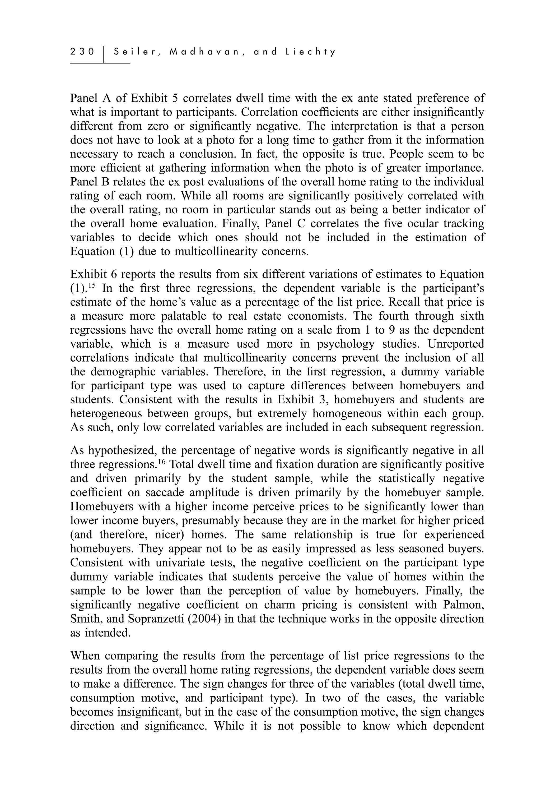 2 3 0   ͉   S e i l e r,   M a d h a v a n ,   a n d   L i e c h t y




Panel A of Exhibit 5 correlates dwell time with the ex ante stated preference of
what is important to participants. Correlation coefﬁcients are either insigniﬁcantly
different from zero or signiﬁcantly negative. The interpretation is that a person
does not have to look at a photo for a long time to gather from it the information
necessary to reach a conclusion. In fact, the opposite is true. People seem to be
more efﬁcient at gathering information when the photo is of greater importance.
Panel B relates the ex post evaluations of the overall home rating to the individual
rating of each room. While all rooms are signiﬁcantly positively correlated with
the overall rating, no room in particular stands out as being a better indicator of
the overall home evaluation. Finally, Panel C correlates the ﬁve ocular tracking
variables to decide which ones should not be included in the estimation of
Equation (1) due to multicollinearity concerns.
Exhibit 6 reports the results from six different variations of estimates to Equation
(1).15 In the ﬁrst three regressions, the dependent variable is the participant’s
estimate of the home’s value as a percentage of the list price. Recall that price is
a measure more palatable to real estate economists. The fourth through sixth
regressions have the overall home rating on a scale from 1 to 9 as the dependent
variable, which is a measure used more in psychology studies. Unreported
correlations indicate that multicollinearity concerns prevent the inclusion of all
the demographic variables. Therefore, in the ﬁrst regression, a dummy variable
for participant type was used to capture differences between homebuyers and
students. Consistent with the results in Exhibit 3, homebuyers and students are
heterogeneous between groups, but extremely homogeneous within each group.
As such, only low correlated variables are included in each subsequent regression.
As hypothesized, the percentage of negative words is signiﬁcantly negative in all
three regressions.16 Total dwell time and ﬁxation duration are signiﬁcantly positive
and driven primarily by the student sample, while the statistically negative
coefﬁcient on saccade amplitude is driven primarily by the homebuyer sample.
Homebuyers with a higher income perceive prices to be signiﬁcantly lower than
lower income buyers, presumably because they are in the market for higher priced
(and therefore, nicer) homes. The same relationship is true for experienced
homebuyers. They appear not to be as easily impressed as less seasoned buyers.
Consistent with univariate tests, the negative coefﬁcient on the participant type
dummy variable indicates that students perceive the value of homes within the
sample to be lower than the perception of value by homebuyers. Finally, the
signiﬁcantly negative coefﬁcient on charm pricing is consistent with Palmon,
Smith, and Sopranzetti (2004) in that the technique works in the opposite direction
as intended.
When comparing the results from the percentage of list price regressions to the
results from the overall home rating regressions, the dependent variable does seem
to make a difference. The sign changes for three of the variables (total dwell time,
consumption motive, and participant type). In two of the cases, the variable
becomes insigniﬁcant, but in the case of the consumption motive, the sign changes
direction and signiﬁcance. While it is not possible to know which dependent
 