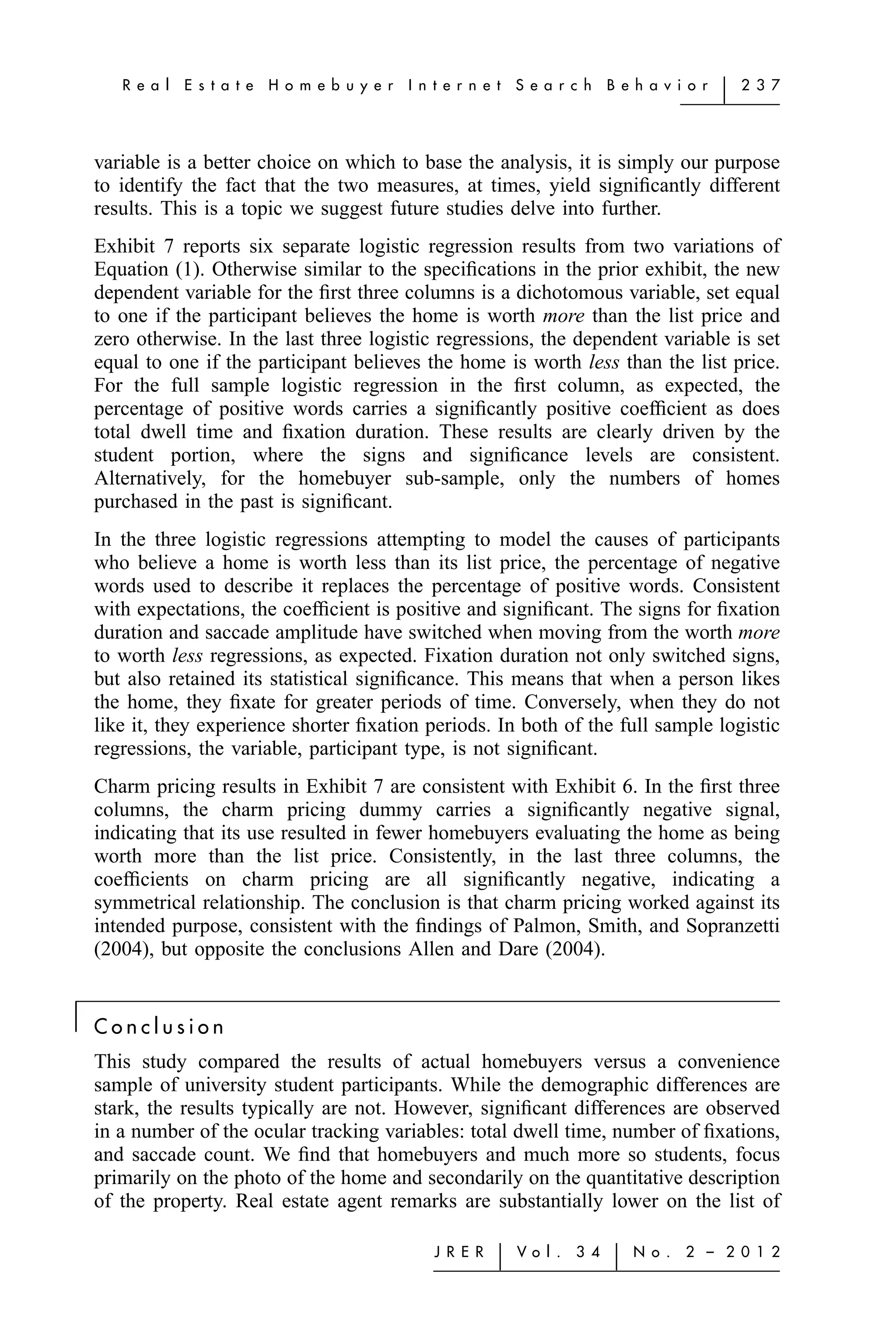 R e a l   E s t a t e   H o m e b u y e r   I n t e r n e t   S e a r c h    B e h a v i o r   ͉   2 3 7




    variable is a better choice on which to base the analysis, it is simply our purpose
    to identify the fact that the two measures, at times, yield signiﬁcantly different
    results. This is a topic we suggest future studies delve into further.
    Exhibit 7 reports six separate logistic regression results from two variations of
    Equation (1). Otherwise similar to the speciﬁcations in the prior exhibit, the new
    dependent variable for the ﬁrst three columns is a dichotomous variable, set equal
    to one if the participant believes the home is worth more than the list price and
    zero otherwise. In the last three logistic regressions, the dependent variable is set
    equal to one if the participant believes the home is worth less than the list price.
    For the full sample logistic regression in the ﬁrst column, as expected, the
    percentage of positive words carries a signiﬁcantly positive coefﬁcient as does
    total dwell time and ﬁxation duration. These results are clearly driven by the
    student portion, where the signs and signiﬁcance levels are consistent.
    Alternatively, for the homebuyer sub-sample, only the numbers of homes
    purchased in the past is signiﬁcant.
    In the three logistic regressions attempting to model the causes of participants
    who believe a home is worth less than its list price, the percentage of negative
    words used to describe it replaces the percentage of positive words. Consistent
    with expectations, the coefﬁcient is positive and signiﬁcant. The signs for ﬁxation
    duration and saccade amplitude have switched when moving from the worth more
    to worth less regressions, as expected. Fixation duration not only switched signs,
    but also retained its statistical signiﬁcance. This means that when a person likes
    the home, they ﬁxate for greater periods of time. Conversely, when they do not
    like it, they experience shorter ﬁxation periods. In both of the full sample logistic
    regressions, the variable, participant type, is not signiﬁcant.
    Charm pricing results in Exhibit 7 are consistent with Exhibit 6. In the ﬁrst three
    columns, the charm pricing dummy carries a signiﬁcantly negative signal,
    indicating that its use resulted in fewer homebuyers evaluating the home as being
    worth more than the list price. Consistently, in the last three columns, the
    coefﬁcients on charm pricing are all signiﬁcantly negative, indicating a
    symmetrical relationship. The conclusion is that charm pricing worked against its
    intended purpose, consistent with the ﬁndings of Palmon, Smith, and Sopranzetti
    (2004), but opposite the conclusions Allen and Dare (2004).


͉   Conclusion
    This study compared the results of actual homebuyers versus a convenience
    sample of university student participants. While the demographic differences are
    stark, the results typically are not. However, signiﬁcant differences are observed
    in a number of the ocular tracking variables: total dwell time, number of ﬁxations,
    and saccade count. We ﬁnd that homebuyers and much more so students, focus
    primarily on the photo of the home and secondarily on the quantitative description
    of the property. Real estate agent remarks are substantially lower on the list of

                                                       J R E R   ͉   Vo l .   3 4    ͉   N o .   2 – 2 0 1 2
 