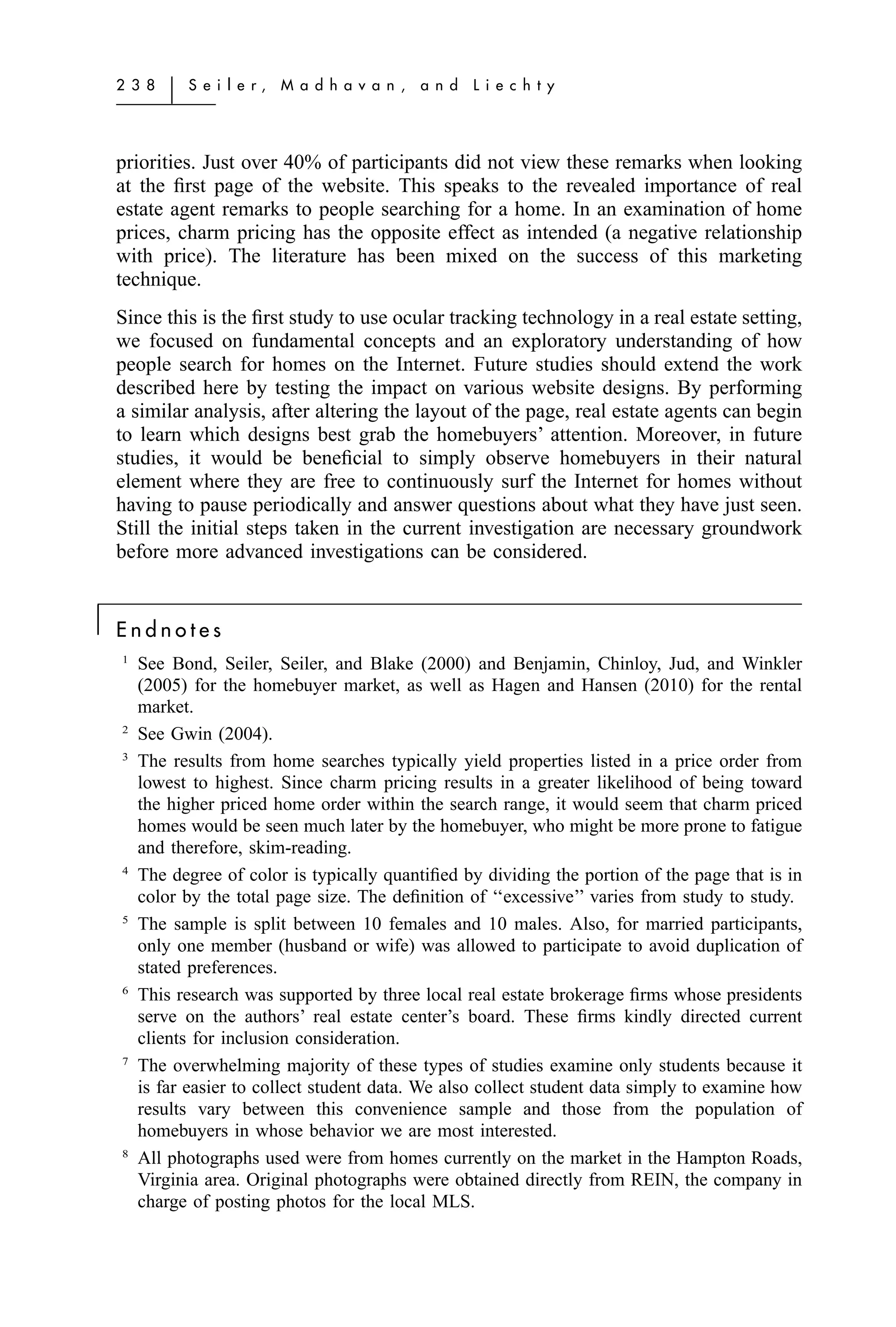 2 3 8   ͉   S e i l e r,   M a d h a v a n ,   a n d   L i e c h t y




    priorities. Just over 40% of participants did not view these remarks when looking
    at the ﬁrst page of the website. This speaks to the revealed importance of real
    estate agent remarks to people searching for a home. In an examination of home
    prices, charm pricing has the opposite effect as intended (a negative relationship
    with price). The literature has been mixed on the success of this marketing
    technique.
    Since this is the ﬁrst study to use ocular tracking technology in a real estate setting,
    we focused on fundamental concepts and an exploratory understanding of how
    people search for homes on the Internet. Future studies should extend the work
    described here by testing the impact on various website designs. By performing
    a similar analysis, after altering the layout of the page, real estate agents can begin
    to learn which designs best grab the homebuyers’ attention. Moreover, in future
    studies, it would be beneﬁcial to simply observe homebuyers in their natural
    element where they are free to continuously surf the Internet for homes without
    having to pause periodically and answer questions about what they have just seen.
    Still the initial steps taken in the current investigation are necessary groundwork
    before more advanced investigations can be considered.


͉   Endnotes
    1
        See Bond, Seiler, Seiler, and Blake (2000) and Benjamin, Chinloy, Jud, and Winkler
        (2005) for the homebuyer market, as well as Hagen and Hansen (2010) for the rental
        market.
    2
        See Gwin (2004).
    3
        The results from home searches typically yield properties listed in a price order from
        lowest to highest. Since charm pricing results in a greater likelihood of being toward
        the higher priced home order within the search range, it would seem that charm priced
        homes would be seen much later by the homebuyer, who might be more prone to fatigue
        and therefore, skim-reading.
    4
        The degree of color is typically quantiﬁed by dividing the portion of the page that is in
        color by the total page size. The deﬁnition of ‘‘excessive’’ varies from study to study.
    5
        The sample is split between 10 females and 10 males. Also, for married participants,
        only one member (husband or wife) was allowed to participate to avoid duplication of
        stated preferences.
    6
        This research was supported by three local real estate brokerage ﬁrms whose presidents
        serve on the authors’ real estate center’s board. These ﬁrms kindly directed current
        clients for inclusion consideration.
    7
        The overwhelming majority of these types of studies examine only students because it
        is far easier to collect student data. We also collect student data simply to examine how
        results vary between this convenience sample and those from the population of
        homebuyers in whose behavior we are most interested.
    8
        All photographs used were from homes currently on the market in the Hampton Roads,
        Virginia area. Original photographs were obtained directly from REIN, the company in
        charge of posting photos for the local MLS.
 