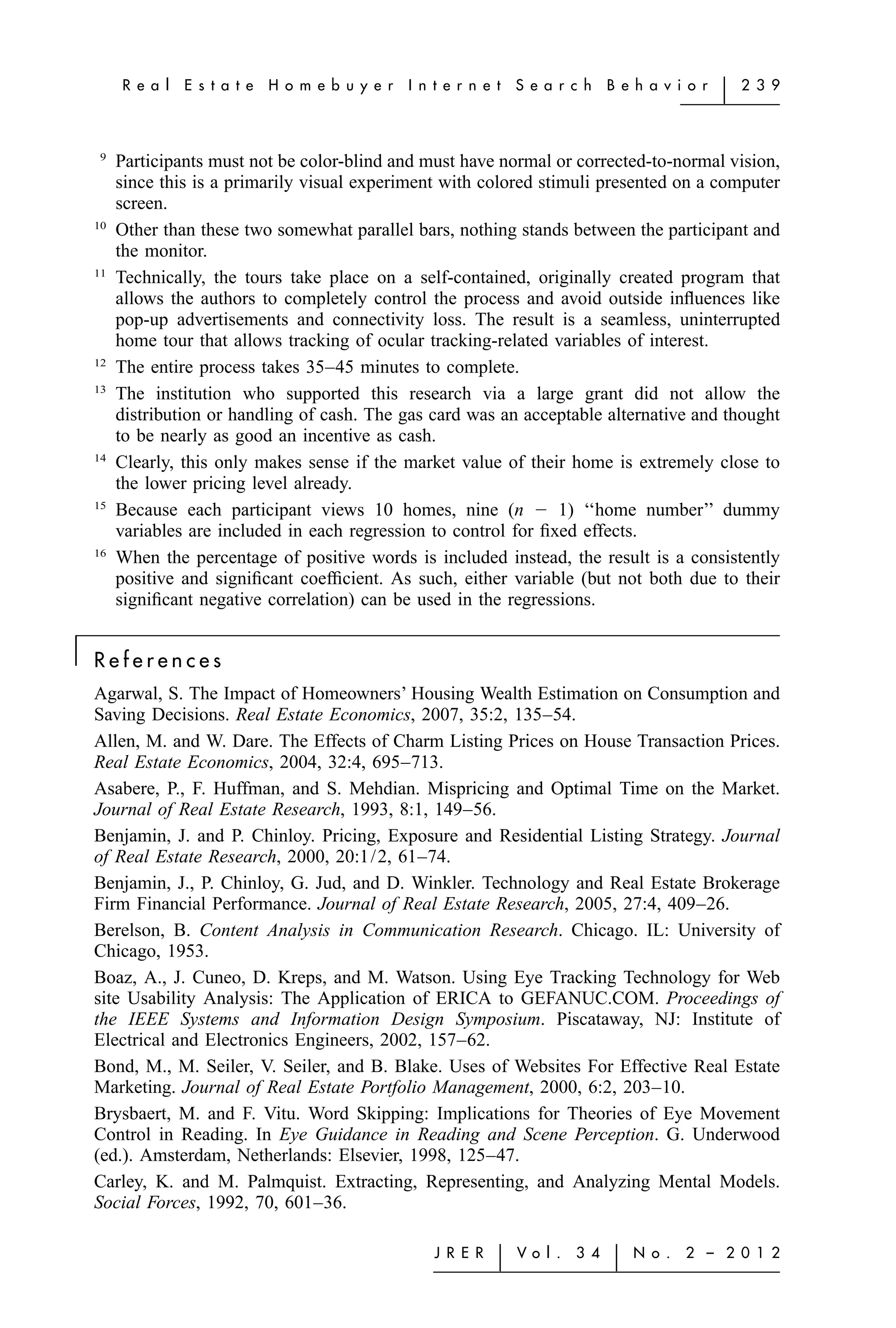 R e a l   E s t a t e   H o m e b u y e r   I n t e r n e t   S e a r c h    B e h a v i o r   ͉   2 3 9



     9
         Participants must not be color-blind and must have normal or corrected-to-normal vision,
         since this is a primarily visual experiment with colored stimuli presented on a computer
         screen.
    10
         Other than these two somewhat parallel bars, nothing stands between the participant and
         the monitor.
    11
         Technically, the tours take place on a self-contained, originally created program that
         allows the authors to completely control the process and avoid outside inﬂuences like
         pop-up advertisements and connectivity loss. The result is a seamless, uninterrupted
         home tour that allows tracking of ocular tracking-related variables of interest.
    12
         The entire process takes 35–45 minutes to complete.
    13
         The institution who supported this research via a large grant did not allow the
         distribution or handling of cash. The gas card was an acceptable alternative and thought
         to be nearly as good an incentive as cash.
    14
         Clearly, this only makes sense if the market value of their home is extremely close to
         the lower pricing level already.
    15
         Because each participant views 10 homes, nine (n Ϫ 1) ‘‘home number’’ dummy
         variables are included in each regression to control for ﬁxed effects.
    16
         When the percentage of positive words is included instead, the result is a consistently
         positive and signiﬁcant coefﬁcient. As such, either variable (but not both due to their
         signiﬁcant negative correlation) can be used in the regressions.

͉   References
    Agarwal, S. The Impact of Homeowners’ Housing Wealth Estimation on Consumption and
    Saving Decisions. Real Estate Economics, 2007, 35:2, 135–54.
    Allen, M. and W. Dare. The Effects of Charm Listing Prices on House Transaction Prices.
    Real Estate Economics, 2004, 32:4, 695–713.
    Asabere, P., F. Huffman, and S. Mehdian. Mispricing and Optimal Time on the Market.
    Journal of Real Estate Research, 1993, 8:1, 149–56.
    Benjamin, J. and P. Chinloy. Pricing, Exposure and Residential Listing Strategy. Journal
    of Real Estate Research, 2000, 20:1/2, 61–74.
    Benjamin, J., P. Chinloy, G. Jud, and D. Winkler. Technology and Real Estate Brokerage
    Firm Financial Performance. Journal of Real Estate Research, 2005, 27:4, 409–26.
    Berelson, B. Content Analysis in Communication Research. Chicago. IL: University of
    Chicago, 1953.
    Boaz, A., J. Cuneo, D. Kreps, and M. Watson. Using Eye Tracking Technology for Web
    site Usability Analysis: The Application of ERICA to GEFANUC.COM. Proceedings of
    the IEEE Systems and Information Design Symposium. Piscataway, NJ: Institute of
    Electrical and Electronics Engineers, 2002, 157–62.
    Bond, M., M. Seiler, V. Seiler, and B. Blake. Uses of Websites For Effective Real Estate
    Marketing. Journal of Real Estate Portfolio Management, 2000, 6:2, 203–10.
    Brysbaert, M. and F. Vitu. Word Skipping: Implications for Theories of Eye Movement
    Control in Reading. In Eye Guidance in Reading and Scene Perception. G. Underwood
    (ed.). Amsterdam, Netherlands: Elsevier, 1998, 125–47.
    Carley, K. and M. Palmquist. Extracting, Representing, and Analyzing Mental Models.
    Social Forces, 1992, 70, 601–36.

                                                         J R E R   ͉   Vo l .   3 4    ͉   N o .   2 – 2 0 1 2
 
