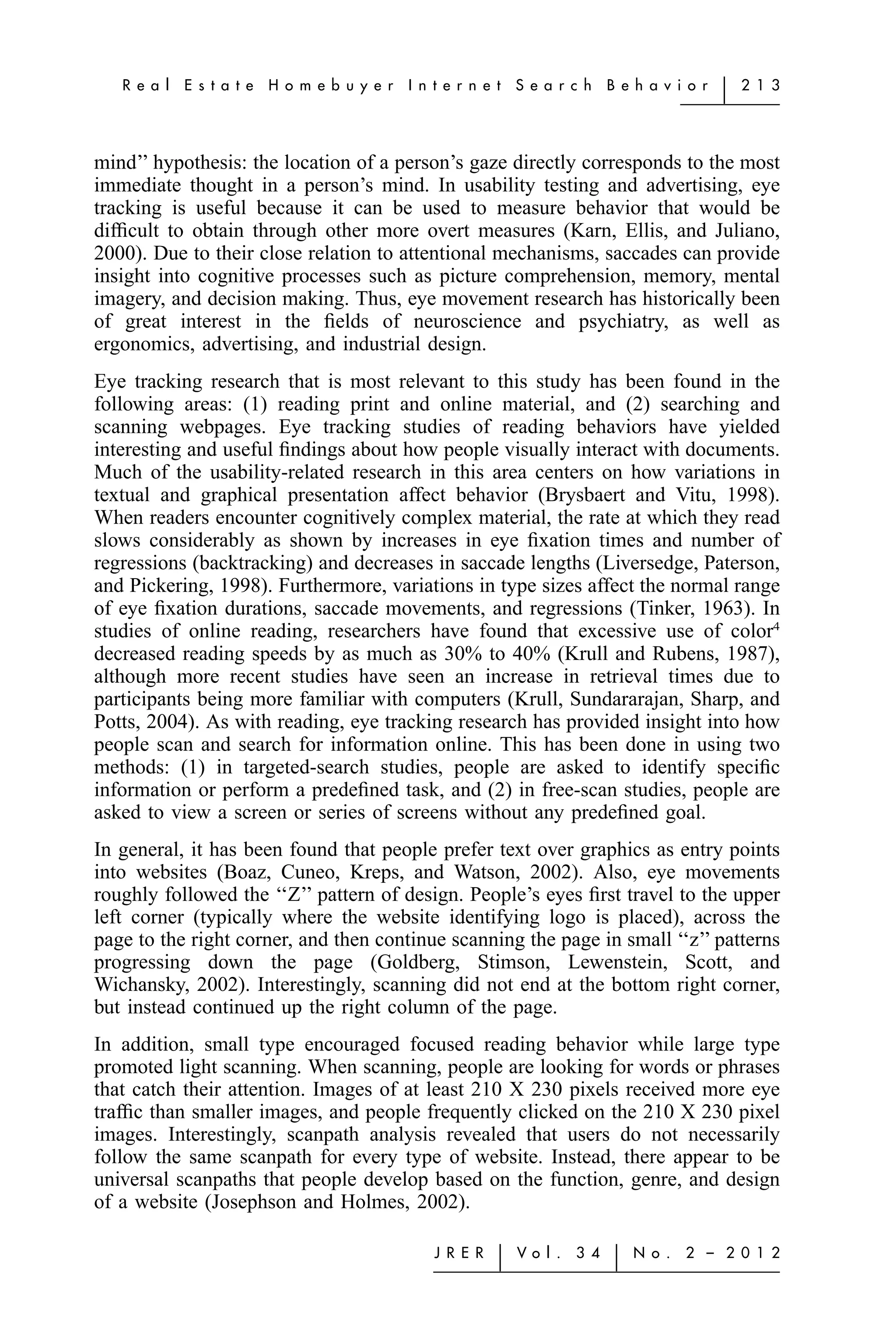 R e a l   E s t a t e   H o m e b u y e r   I n t e r n e t   S e a r c h    B e h a v i o r   ͉   2 1 3




mind’’ hypothesis: the location of a person’s gaze directly corresponds to the most
immediate thought in a person’s mind. In usability testing and advertising, eye
tracking is useful because it can be used to measure behavior that would be
difﬁcult to obtain through other more overt measures (Karn, Ellis, and Juliano,
2000). Due to their close relation to attentional mechanisms, saccades can provide
insight into cognitive processes such as picture comprehension, memory, mental
imagery, and decision making. Thus, eye movement research has historically been
of great interest in the ﬁelds of neuroscience and psychiatry, as well as
ergonomics, advertising, and industrial design.
Eye tracking research that is most relevant to this study has been found in the
following areas: (1) reading print and online material, and (2) searching and
scanning webpages. Eye tracking studies of reading behaviors have yielded
interesting and useful ﬁndings about how people visually interact with documents.
Much of the usability-related research in this area centers on how variations in
textual and graphical presentation affect behavior (Brysbaert and Vitu, 1998).
When readers encounter cognitively complex material, the rate at which they read
slows considerably as shown by increases in eye ﬁxation times and number of
regressions (backtracking) and decreases in saccade lengths (Liversedge, Paterson,
and Pickering, 1998). Furthermore, variations in type sizes affect the normal range
of eye ﬁxation durations, saccade movements, and regressions (Tinker, 1963). In
studies of online reading, researchers have found that excessive use of color4
decreased reading speeds by as much as 30% to 40% (Krull and Rubens, 1987),
although more recent studies have seen an increase in retrieval times due to
participants being more familiar with computers (Krull, Sundararajan, Sharp, and
Potts, 2004). As with reading, eye tracking research has provided insight into how
people scan and search for information online. This has been done in using two
methods: (1) in targeted-search studies, people are asked to identify speciﬁc
information or perform a predeﬁned task, and (2) in free-scan studies, people are
asked to view a screen or series of screens without any predeﬁned goal.
In general, it has been found that people prefer text over graphics as entry points
into websites (Boaz, Cuneo, Kreps, and Watson, 2002). Also, eye movements
roughly followed the ‘‘Z’’ pattern of design. People’s eyes ﬁrst travel to the upper
left corner (typically where the website identifying logo is placed), across the
page to the right corner, and then continue scanning the page in small ‘‘z’’ patterns
progressing down the page (Goldberg, Stimson, Lewenstein, Scott, and
Wichansky, 2002). Interestingly, scanning did not end at the bottom right corner,
but instead continued up the right column of the page.
In addition, small type encouraged focused reading behavior while large type
promoted light scanning. When scanning, people are looking for words or phrases
that catch their attention. Images of at least 210 X 230 pixels received more eye
trafﬁc than smaller images, and people frequently clicked on the 210 X 230 pixel
images. Interestingly, scanpath analysis revealed that users do not necessarily
follow the same scanpath for every type of website. Instead, there appear to be
universal scanpaths that people develop based on the function, genre, and design
of a website (Josephson and Holmes, 2002).

                                                   J R E R   ͉   Vo l .   3 4    ͉   N o .   2 – 2 0 1 2
 