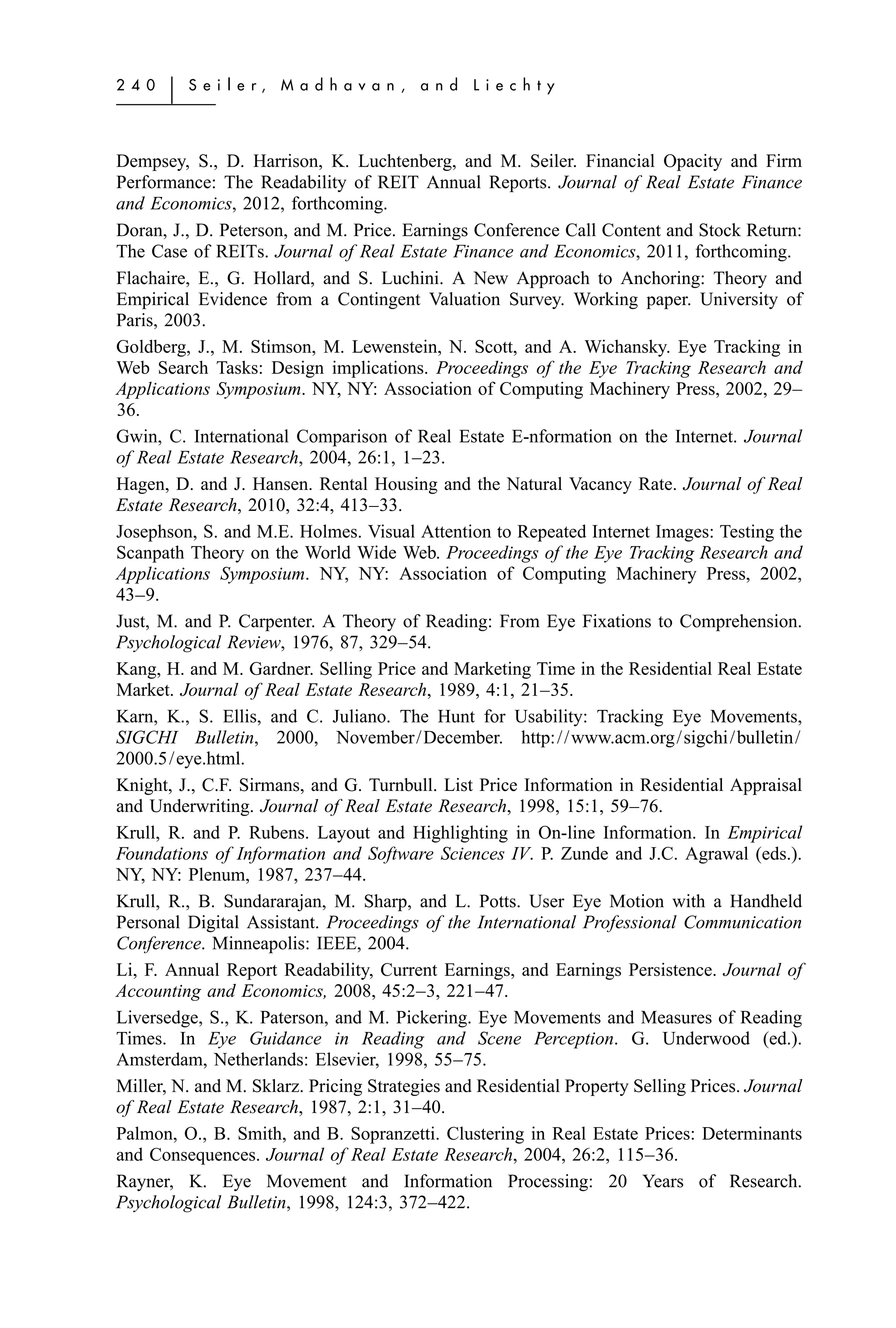 2 4 0   ͉   S e i l e r,   M a d h a v a n ,   a n d   L i e c h t y




Dempsey, S., D. Harrison, K. Luchtenberg, and M. Seiler. Financial Opacity and Firm
Performance: The Readability of REIT Annual Reports. Journal of Real Estate Finance
and Economics, 2012, forthcoming.
Doran, J., D. Peterson, and M. Price. Earnings Conference Call Content and Stock Return:
The Case of REITs. Journal of Real Estate Finance and Economics, 2011, forthcoming.
Flachaire, E., G. Hollard, and S. Luchini. A New Approach to Anchoring: Theory and
Empirical Evidence from a Contingent Valuation Survey. Working paper. University of
Paris, 2003.
Goldberg, J., M. Stimson, M. Lewenstein, N. Scott, and A. Wichansky. Eye Tracking in
Web Search Tasks: Design implications. Proceedings of the Eye Tracking Research and
Applications Symposium. NY, NY: Association of Computing Machinery Press, 2002, 29–
36.
Gwin, C. International Comparison of Real Estate E-nformation on the Internet. Journal
of Real Estate Research, 2004, 26:1, 1–23.
Hagen, D. and J. Hansen. Rental Housing and the Natural Vacancy Rate. Journal of Real
Estate Research, 2010, 32:4, 413–33.
Josephson, S. and M.E. Holmes. Visual Attention to Repeated Internet Images: Testing the
Scanpath Theory on the World Wide Web. Proceedings of the Eye Tracking Research and
Applications Symposium. NY, NY: Association of Computing Machinery Press, 2002,
43–9.
Just, M. and P. Carpenter. A Theory of Reading: From Eye Fixations to Comprehension.
Psychological Review, 1976, 87, 329–54.
Kang, H. and M. Gardner. Selling Price and Marketing Time in the Residential Real Estate
Market. Journal of Real Estate Research, 1989, 4:1, 21–35.
Karn, K., S. Ellis, and C. Juliano. The Hunt for Usability: Tracking Eye Movements,
SIGCHI Bulletin, 2000, November/December. http://www.acm.org/sigchi/bulletin/
2000.5/eye.html.
Knight, J., C.F. Sirmans, and G. Turnbull. List Price Information in Residential Appraisal
and Underwriting. Journal of Real Estate Research, 1998, 15:1, 59–76.
Krull, R. and P. Rubens. Layout and Highlighting in On-line Information. In Empirical
Foundations of Information and Software Sciences IV. P. Zunde and J.C. Agrawal (eds.).
NY, NY: Plenum, 1987, 237–44.
Krull, R., B. Sundararajan, M. Sharp, and L. Potts. User Eye Motion with a Handheld
Personal Digital Assistant. Proceedings of the International Professional Communication
Conference. Minneapolis: IEEE, 2004.
Li, F. Annual Report Readability, Current Earnings, and Earnings Persistence. Journal of
Accounting and Economics, 2008, 45:2–3, 221–47.
Liversedge, S., K. Paterson, and M. Pickering. Eye Movements and Measures of Reading
Times. In Eye Guidance in Reading and Scene Perception. G. Underwood (ed.).
Amsterdam, Netherlands: Elsevier, 1998, 55–75.
Miller, N. and M. Sklarz. Pricing Strategies and Residential Property Selling Prices. Journal
of Real Estate Research, 1987, 2:1, 31–40.
Palmon, O., B. Smith, and B. Sopranzetti. Clustering in Real Estate Prices: Determinants
and Consequences. Journal of Real Estate Research, 2004, 26:2, 115–36.
Rayner, K. Eye Movement and Information Processing: 20 Years of Research.
Psychological Bulletin, 1998, 124:3, 372–422.
 