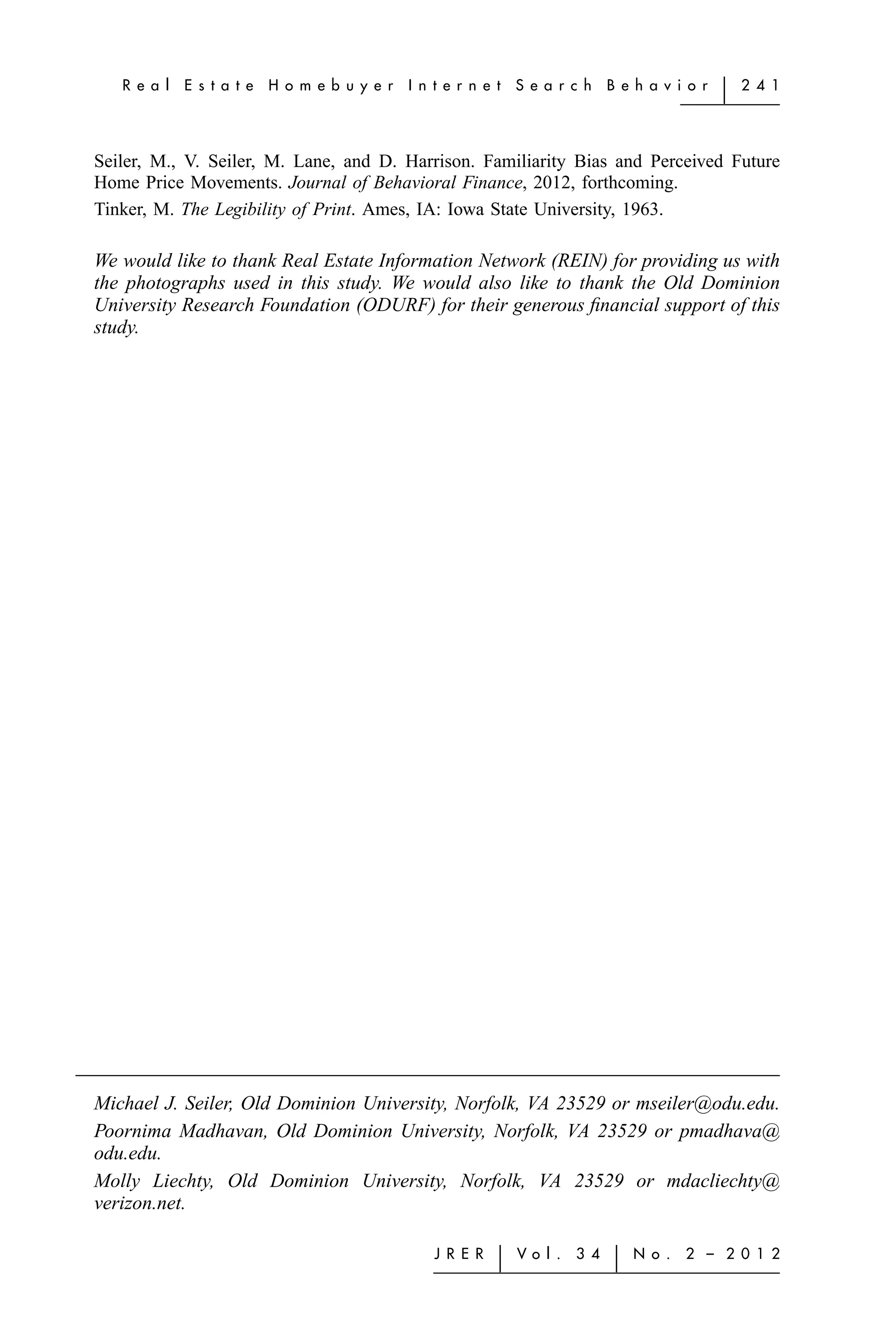 R e a l   E s t a t e   H o m e b u y e r   I n t e r n e t   S e a r c h    B e h a v i o r   ͉   2 4 1




Seiler, M., V. Seiler, M. Lane, and D. Harrison. Familiarity Bias and Perceived Future
Home Price Movements. Journal of Behavioral Finance, 2012, forthcoming.
Tinker, M. The Legibility of Print. Ames, IA: Iowa State University, 1963.

We would like to thank Real Estate Information Network (REIN) for providing us with
the photographs used in this study. We would also like to thank the Old Dominion
University Research Foundation (ODURF) for their generous ﬁnancial support of this
study.




Michael J. Seiler, Old Dominion University, Norfolk, VA 23529 or mseiler@odu.edu.
Poornima Madhavan, Old Dominion University, Norfolk, VA 23529 or pmadhava@
odu.edu.
Molly Liechty, Old Dominion University, Norfolk, VA 23529 or mdacliechty@
verizon.net.

                                                   J R E R   ͉   Vo l .   3 4    ͉   N o .   2 – 2 0 1 2
 