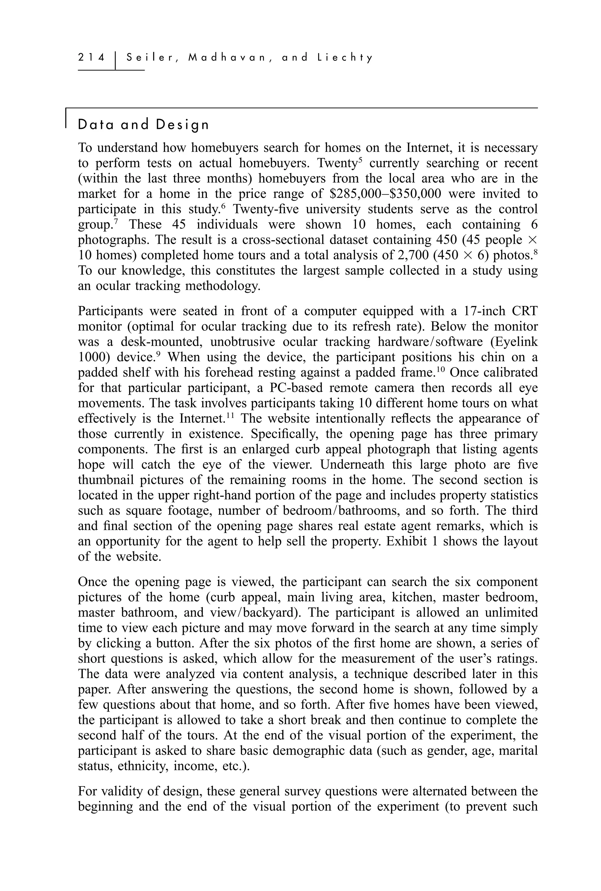 2 1 4   ͉   S e i l e r,   M a d h a v a n ,   a n d   L i e c h t y




͉   Data and Design
    To understand how homebuyers search for homes on the Internet, it is necessary
    to perform tests on actual homebuyers. Twenty5 currently searching or recent
    (within the last three months) homebuyers from the local area who are in the
    market for a home in the price range of $285,000–$350,000 were invited to
    participate in this study.6 Twenty-ﬁve university students serve as the control
    group.7 These 45 individuals were shown 10 homes, each containing 6
    photographs. The result is a cross-sectional dataset containing 450 (45 people ϫ
    10 homes) completed home tours and a total analysis of 2,700 (450 ϫ 6) photos.8
    To our knowledge, this constitutes the largest sample collected in a study using
    an ocular tracking methodology.
    Participants were seated in front of a computer equipped with a 17-inch CRT
    monitor (optimal for ocular tracking due to its refresh rate). Below the monitor
    was a desk-mounted, unobtrusive ocular tracking hardware/software (Eyelink
    1000) device.9 When using the device, the participant positions his chin on a
    padded shelf with his forehead resting against a padded frame.10 Once calibrated
    for that particular participant, a PC-based remote camera then records all eye
    movements. The task involves participants taking 10 different home tours on what
    effectively is the Internet.11 The website intentionally reﬂects the appearance of
    those currently in existence. Speciﬁcally, the opening page has three primary
    components. The ﬁrst is an enlarged curb appeal photograph that listing agents
    hope will catch the eye of the viewer. Underneath this large photo are ﬁve
    thumbnail pictures of the remaining rooms in the home. The second section is
    located in the upper right-hand portion of the page and includes property statistics
    such as square footage, number of bedroom/bathrooms, and so forth. The third
    and ﬁnal section of the opening page shares real estate agent remarks, which is
    an opportunity for the agent to help sell the property. Exhibit 1 shows the layout
    of the website.
    Once the opening page is viewed, the participant can search the six component
    pictures of the home (curb appeal, main living area, kitchen, master bedroom,
    master bathroom, and view/backyard). The participant is allowed an unlimited
    time to view each picture and may move forward in the search at any time simply
    by clicking a button. After the six photos of the ﬁrst home are shown, a series of
    short questions is asked, which allow for the measurement of the user’s ratings.
    The data were analyzed via content analysis, a technique described later in this
    paper. After answering the questions, the second home is shown, followed by a
    few questions about that home, and so forth. After ﬁve homes have been viewed,
    the participant is allowed to take a short break and then continue to complete the
    second half of the tours. At the end of the visual portion of the experiment, the
    participant is asked to share basic demographic data (such as gender, age, marital
    status, ethnicity, income, etc.).
    For validity of design, these general survey questions were alternated between the
    beginning and the end of the visual portion of the experiment (to prevent such
 