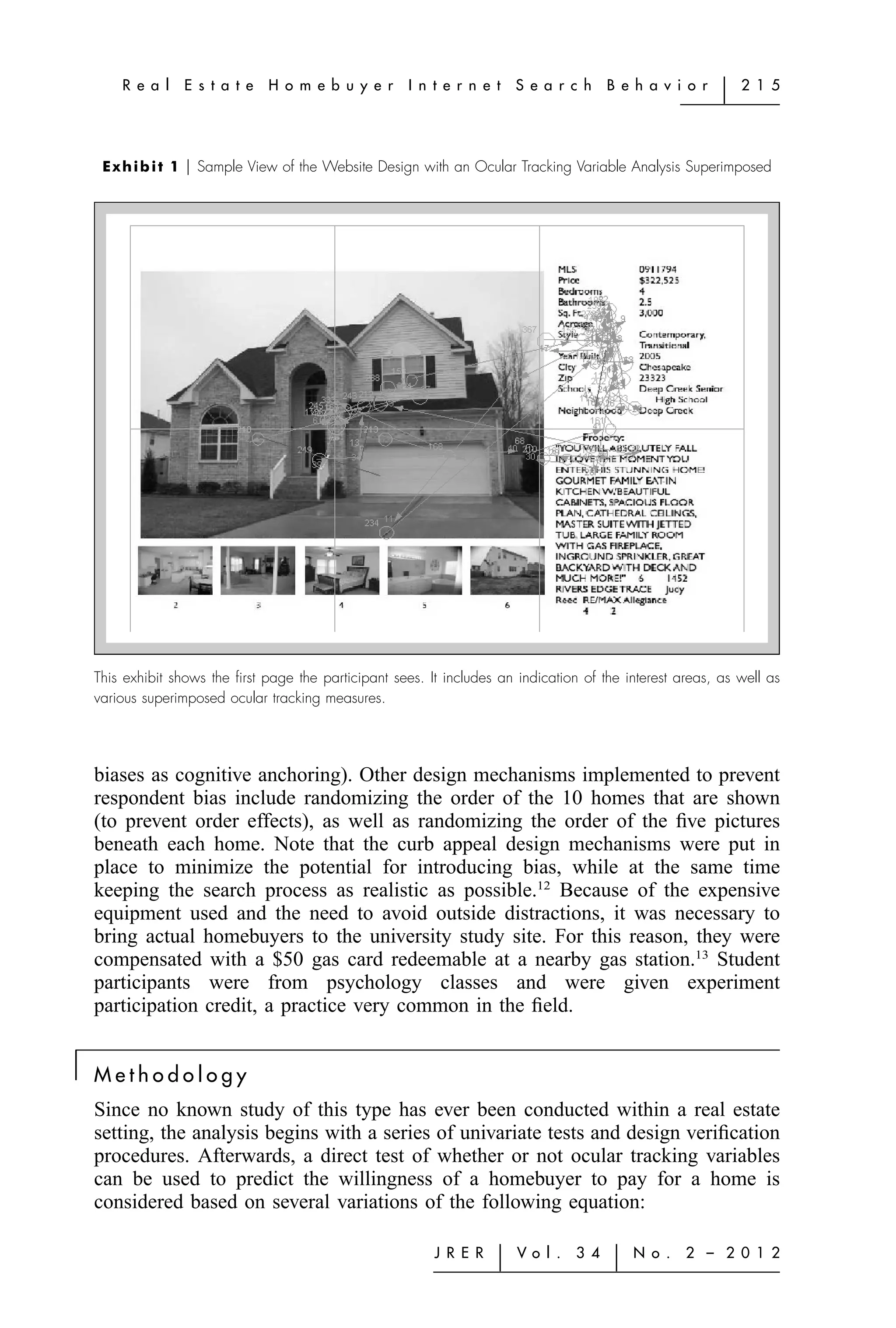 R e a l    E s t a t e   H o m e b u y e r      I n t e r n e t    S e a r c h    B e h a v i o r   ͉   2 1 5




     E x h i b i t 1 ͉ Sample View of the Website Design with an Ocular Tracking Variable Analysis Superimposed




    This exhibit shows the ﬁrst page the participant sees. It includes an indication of the interest areas, as well as
    various superimposed ocular tracking measures.




    biases as cognitive anchoring). Other design mechanisms implemented to prevent
    respondent bias include randomizing the order of the 10 homes that are shown
    (to prevent order effects), as well as randomizing the order of the ﬁve pictures
    beneath each home. Note that the curb appeal design mechanisms were put in
    place to minimize the potential for introducing bias, while at the same time
    keeping the search process as realistic as possible.12 Because of the expensive
    equipment used and the need to avoid outside distractions, it was necessary to
    bring actual homebuyers to the university study site. For this reason, they were
    compensated with a $50 gas card redeemable at a nearby gas station.13 Student
    participants were from psychology classes and were given experiment
    participation credit, a practice very common in the ﬁeld.

͉   Methodology
    Since no known study of this type has ever been conducted within a real estate
    setting, the analysis begins with a series of univariate tests and design veriﬁcation
    procedures. Afterwards, a direct test of whether or not ocular tracking variables
    can be used to predict the willingness of a homebuyer to pay for a home is
    considered based on several variations of the following equation:

                                                            J R E R    ͉   Vo l .   3 4    ͉   N o .   2 – 2 0 1 2
 